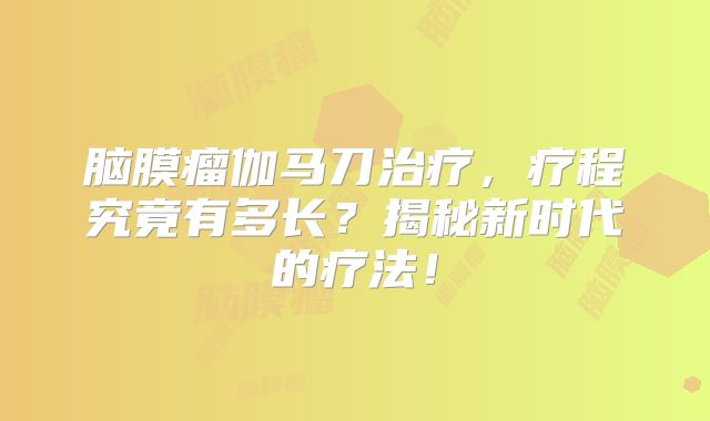 脑膜瘤伽马刀治疗，疗程究竟有多长？揭秘新时代的疗法！