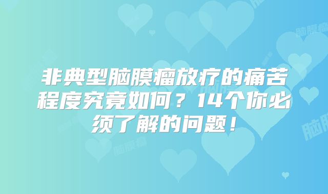 非典型脑膜瘤放疗的痛苦程度究竟如何？14个你必须了解的问题！