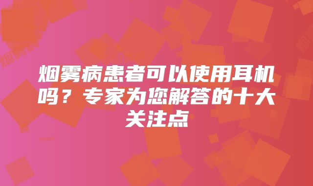 烟雾病患者可以使用耳机吗？专家为您解答的十大关注点