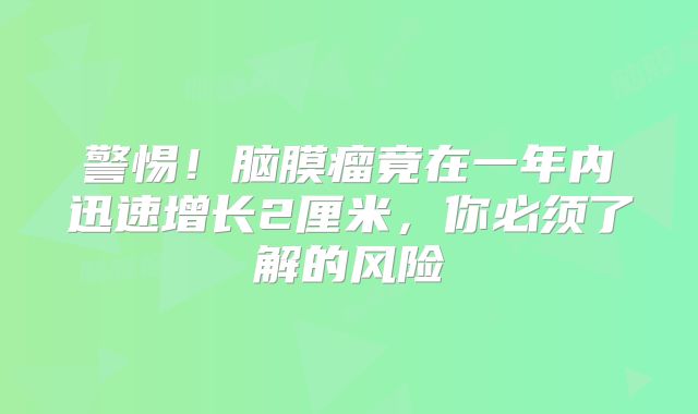 警惕！脑膜瘤竟在一年内迅速增长2厘米，你必须了解的风险