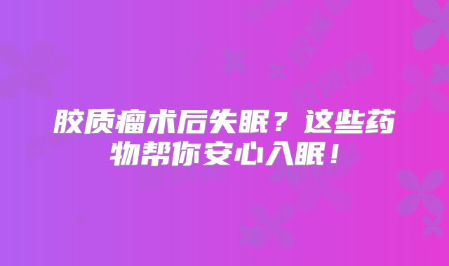 胶质瘤术后失眠？这些药物帮你安心入眠！