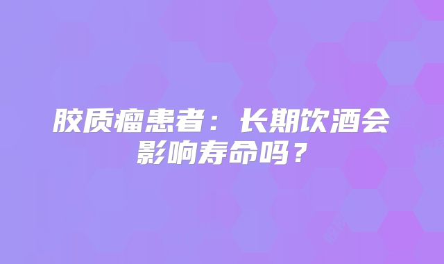 胶质瘤患者：长期饮酒会影响寿命吗？