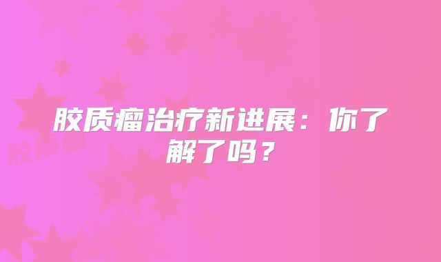 胶质瘤治疗新进展：你了解了吗？