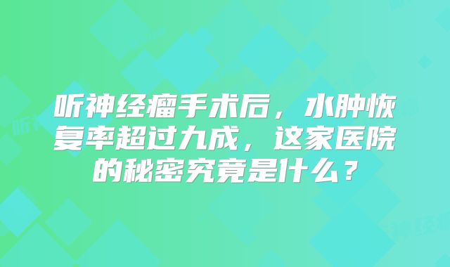 听神经瘤手术后，水肿恢复率超过九成，这家医院的秘密究竟是什么？