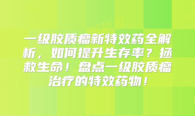 一级胶质瘤新特效药全解析，如何提升生存率？拯救生命！盘点一级胶质瘤治疗的特效药物！