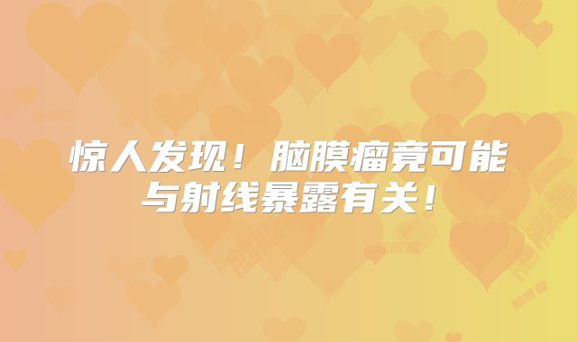 惊人发现！脑膜瘤竟可能与射线暴露有关！