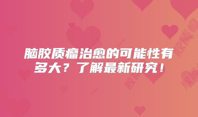 脑胶质瘤治愈的可能性有多大？了解最新研究！