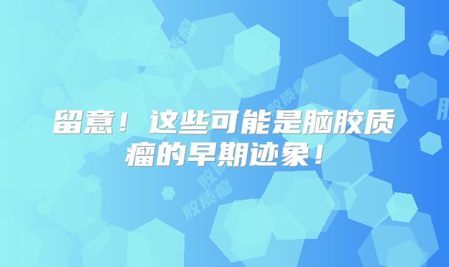 留意!这些可能是脑胶质瘤的早期迹象!