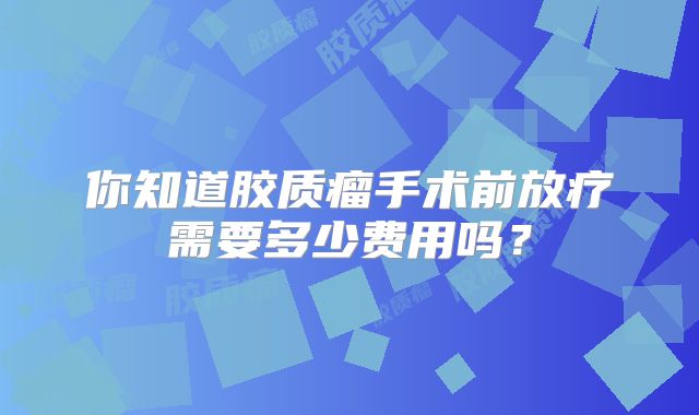 你知道胶质瘤手术前放疗需要多少费用吗？
