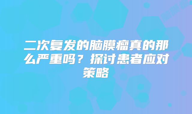 二次复发的脑膜瘤真的那么严重吗？探讨患者应对策略