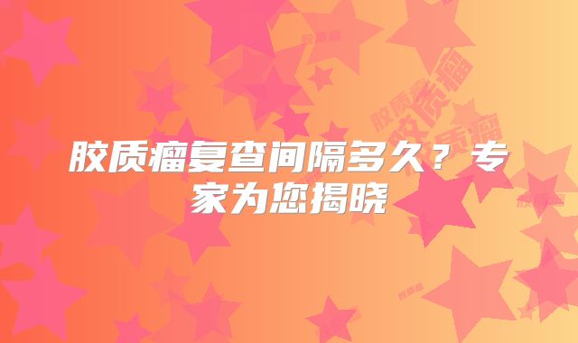 胶质瘤复查间隔多久？专家为您揭晓