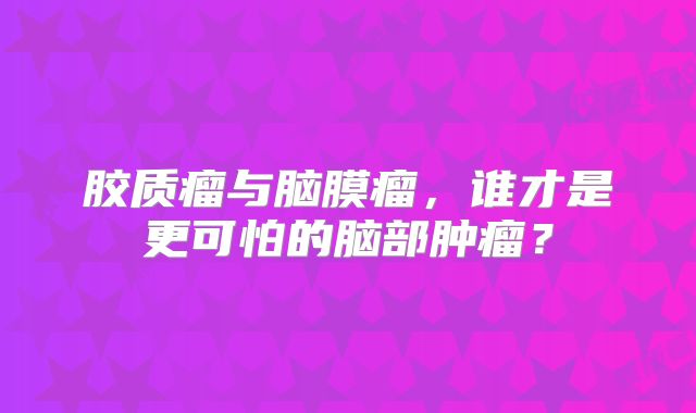 胶质瘤与脑膜瘤，谁才是更可怕的脑部肿瘤？