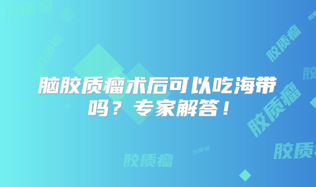 脑胶质瘤术后可以吃海带吗？专家解答！