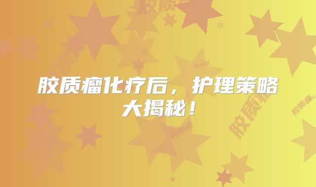 胶质瘤化疗后，护理策略大揭秘！