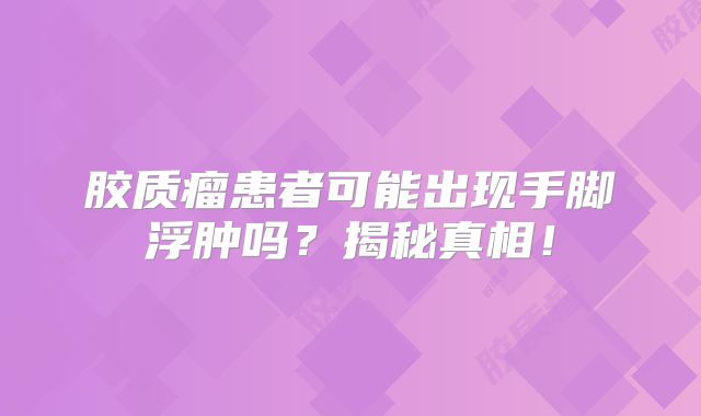 胶质瘤患者可能出现手脚浮肿吗？揭秘真相！