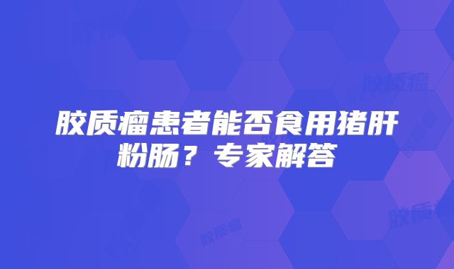 胶质瘤患者能否食用猪肝粉肠？专家解答