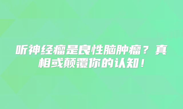 听神经瘤是良性脑肿瘤？真相或颠覆你的认知！