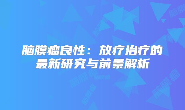 脑膜瘤良性：放疗治疗的最新研究与前景解析