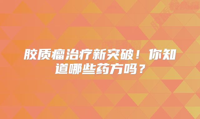 胶质瘤治疗新突破！你知道哪些药方吗？