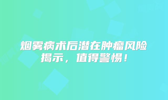 烟雾病术后潜在肿瘤风险揭示，值得警惕！