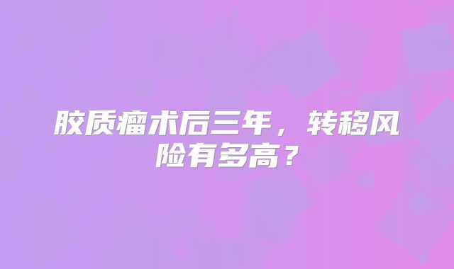 胶质瘤术后三年，转移风险有多高？