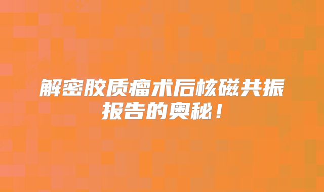 解密胶质瘤术后核磁共振报告的奥秘！