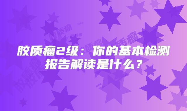 胶质瘤2级：你的基本检测报告解读是什么？