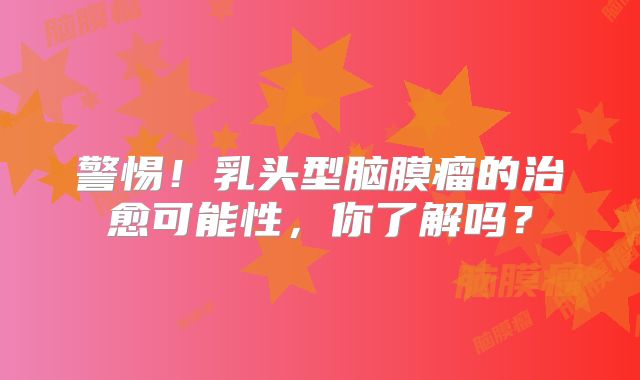 警惕！乳头型脑膜瘤的治愈可能性，你了解吗？