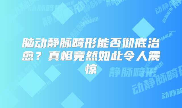 脑动静脉畸形能否彻底治愈？真相竟然如此令人震惊