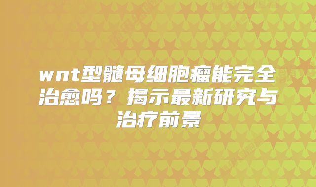 wnt型髓母细胞瘤能完全治愈吗？揭示最新研究与治疗前景