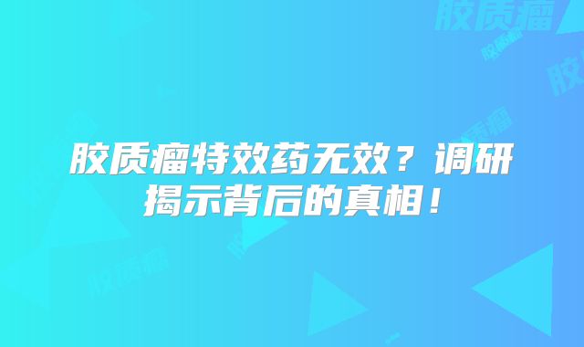 胶质瘤特效药无效？调研揭示背后的真相！