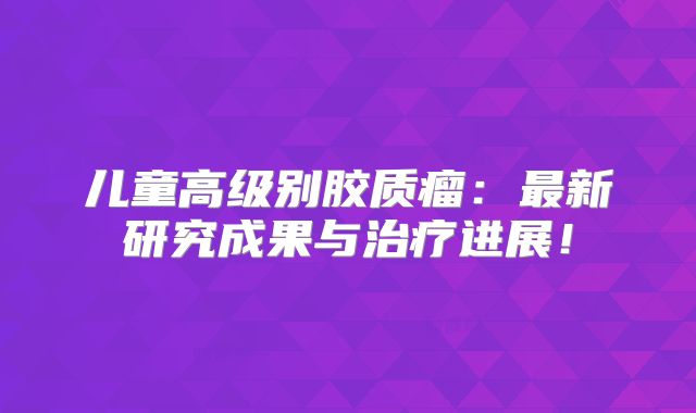 儿童高级别胶质瘤：最新研究成果与治疗进展！