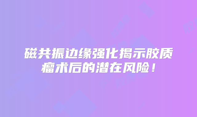 磁共振边缘强化揭示胶质瘤术后的潜在风险！