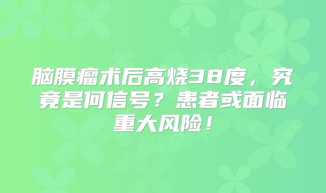 脑膜瘤术后高烧38度，究竟是何信号？患者或面临重大风险！