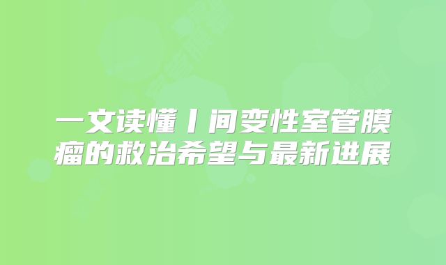 一文读懂丨间变性室管膜瘤的救治希望与最新进展