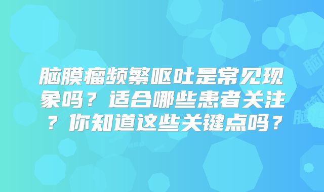 脑膜瘤频繁呕吐是常见现象吗？适合哪些患者关注？你知道这些关键点吗？