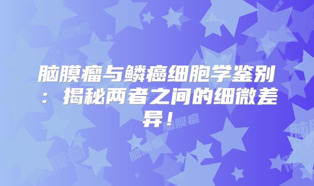 脑膜瘤与鳞癌细胞学鉴别：揭秘两者之间的细微差异！