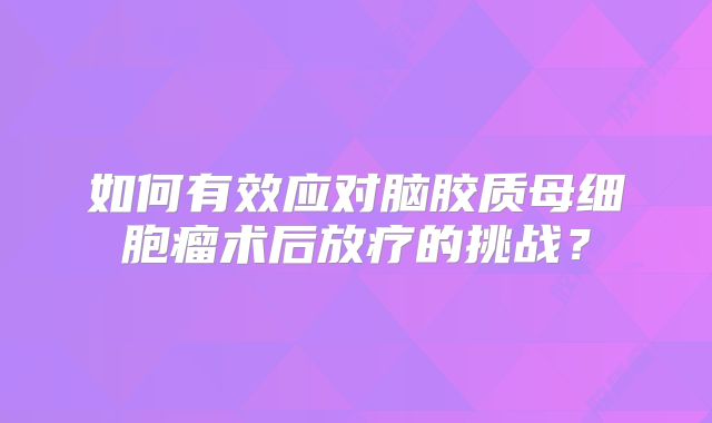 如何有效应对脑胶质母细胞瘤术后放疗的挑战？