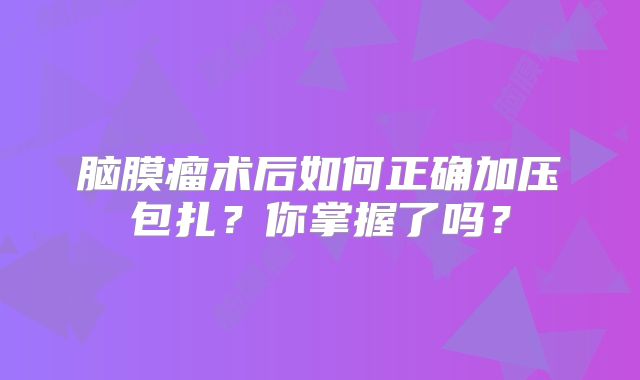 脑膜瘤术后如何正确加压包扎？你掌握了吗？