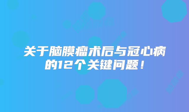 关于脑膜瘤术后与冠心病的12个关键问题！