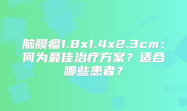 脑膜瘤1.8x1.4x2.3cm：何为最佳治疗方案？适合哪些患者？