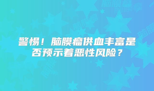 警惕！脑膜瘤供血丰富是否预示着恶性风险？