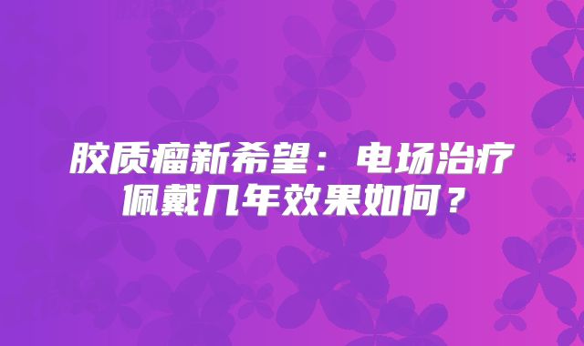 胶质瘤新希望：电场治疗佩戴几年效果如何？