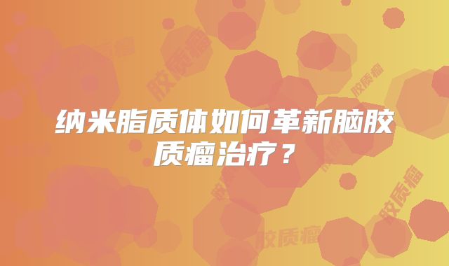 纳米脂质体如何革新脑胶质瘤治疗？