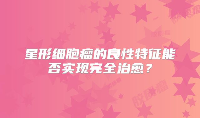 星形细胞瘤的良性特征能否实现完全治愈？