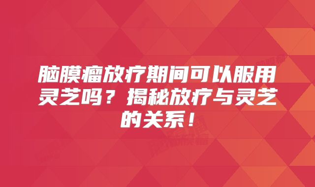 脑膜瘤放疗期间可以服用灵芝吗？揭秘放疗与灵芝的关系！