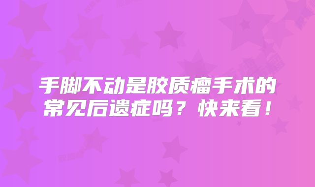 手脚不动是胶质瘤手术的常见后遗症吗？快来看！