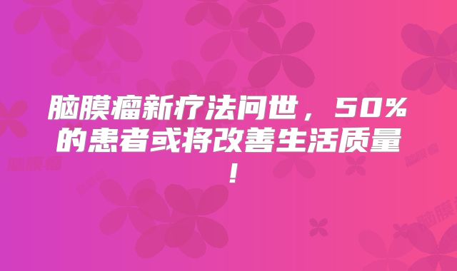 脑膜瘤新疗法问世，50%的患者或将改善生活质量！