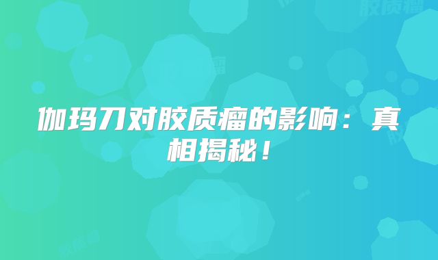 伽玛刀对胶质瘤的影响：真相揭秘！