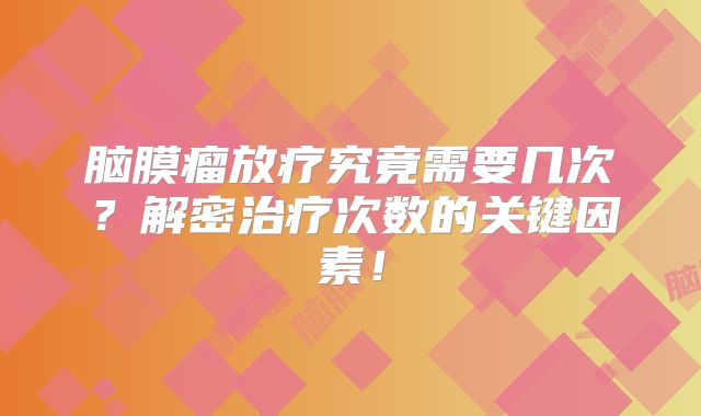 脑膜瘤放疗究竟需要几次？解密治疗次数的关键因素！